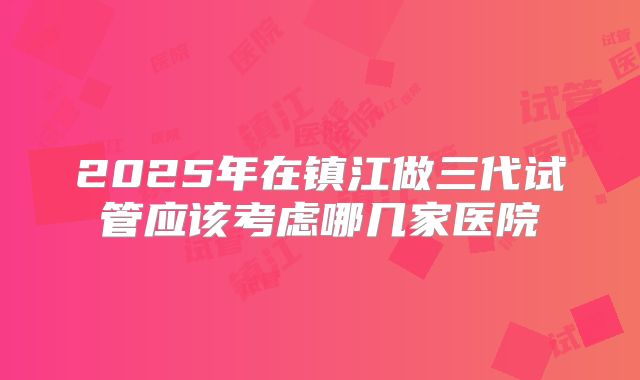 2025年在镇江做三代试管应该考虑哪几家医院
