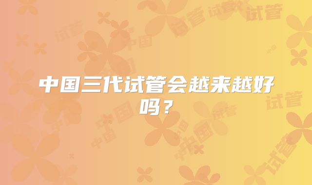 中国三代试管会越来越好吗？