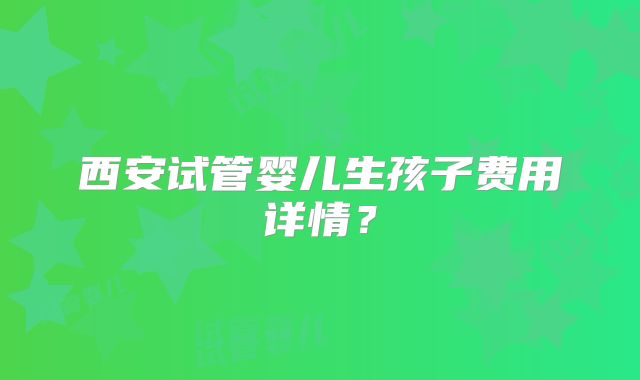 西安试管婴儿生孩子费用详情？