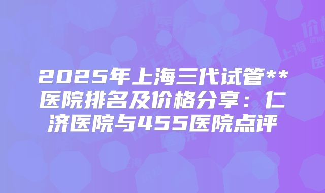 2025年上海三代试管**医院排名及价格分享:仁济医院与455医院点评