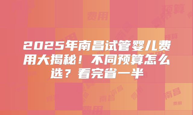 2025年南昌试管婴儿费用大揭秘!不同预算怎么选?看完省一半
