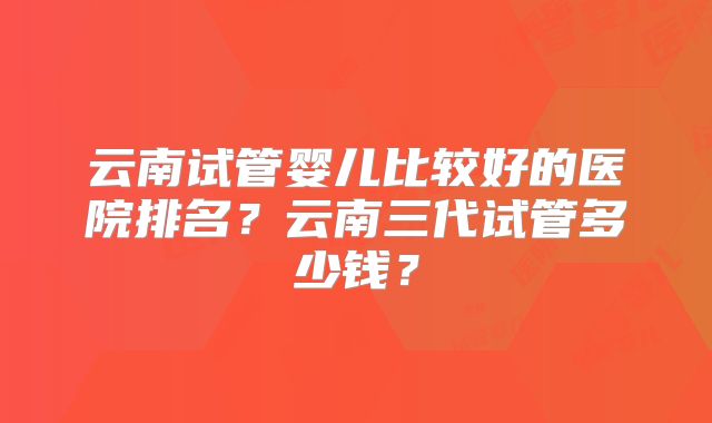 云南试管婴儿比较好的医院排名?云南三代试管多少钱?