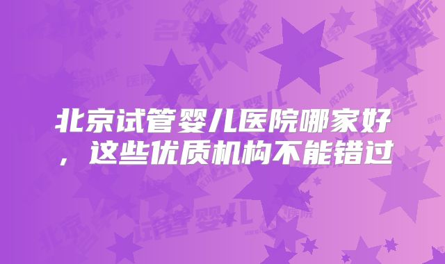 北京试管婴儿医院哪家好,这些优质机构不能错过
