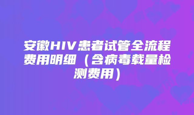 安徽HIV患者试管全流程费用明细（含病毒载量检测费用）