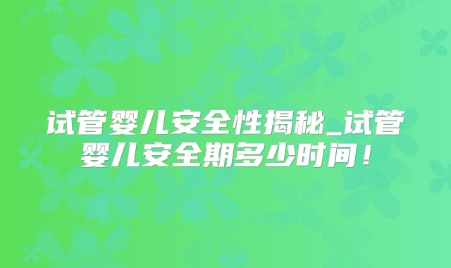 试管婴儿安全性揭秘_试管婴儿安全期多少时间!