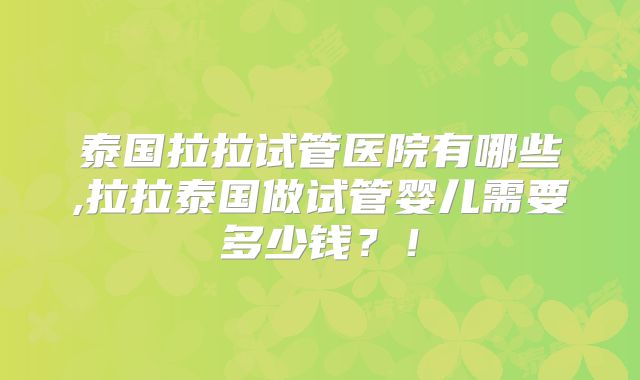 泰国拉拉试管医院有哪些,拉拉泰国做试管婴儿需要多少钱?!