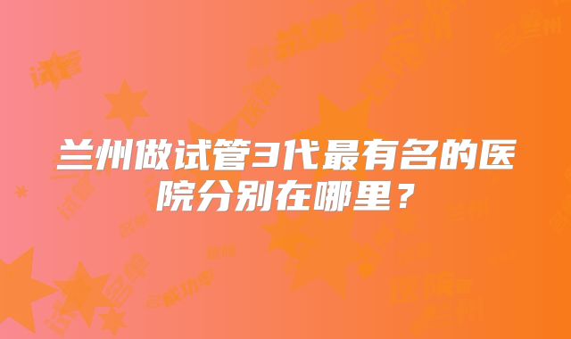 兰州做试管3代最有名的医院分别在哪里?