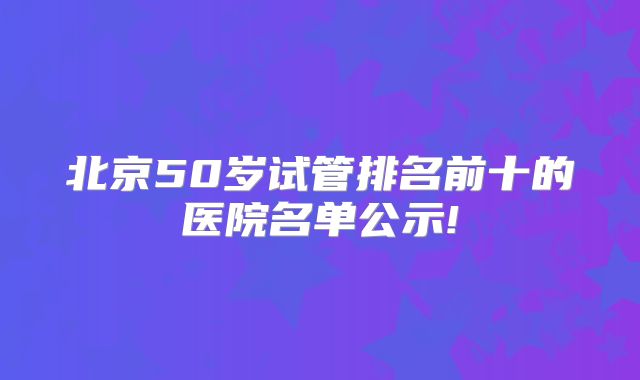 北京50岁试管排名前十的医院名单公示!