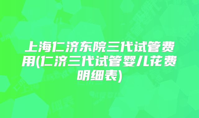 上海仁济东院三代试管费用(仁济三代试管婴儿花费明细表)