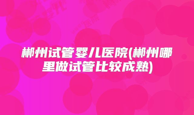 郴州试管婴儿医院(郴州哪里做试管比较成熟)