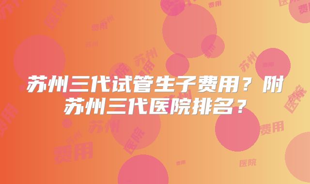 苏州三代试管生子费用?附苏州三代医院排名?