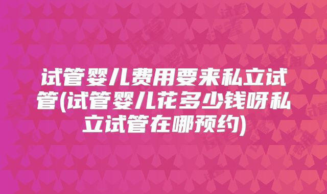 试管婴儿费用要来私立试管(试管婴儿花多少钱呀私立试管在哪预约)