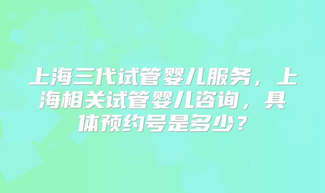 上海三代试管婴儿服务，上海相关试管婴儿咨询，具体预约号是多少？