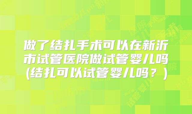 做了结扎手术可以在新沂市试管医院做试管婴儿吗(结扎可以试管婴儿吗？)