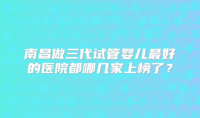 南昌做三代试管婴儿最好的医院都哪几家上榜了?