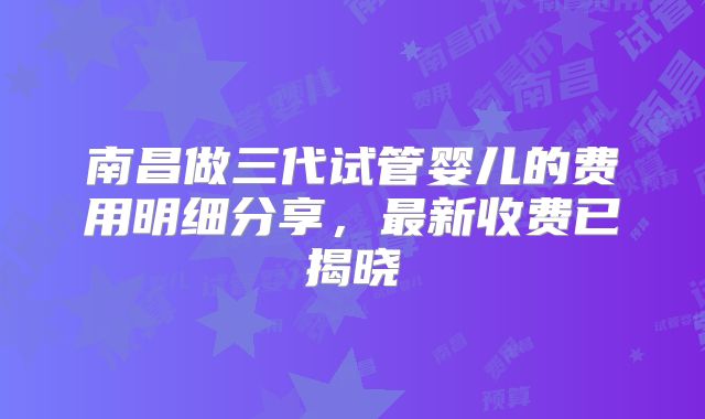 南昌做三代试管婴儿的费用明细分享，最新收费已揭晓