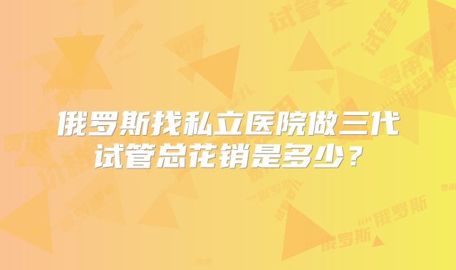 俄罗斯找私立医院做三代试管总花销是多少?