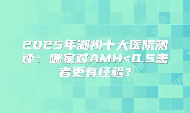 2025年湖州十大医院测评:哪家对AMH<0.5患者更有经验?