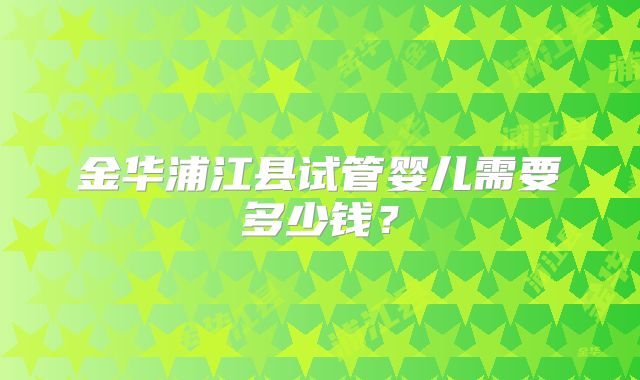 金华浦江县试管婴儿需要多少钱?