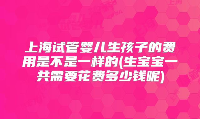 上海试管婴儿生孩子的费用是不是一样的(生宝宝一共需要花费多少钱呢)