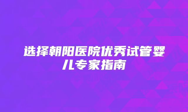 选择朝阳医院优秀试管婴儿专家指南