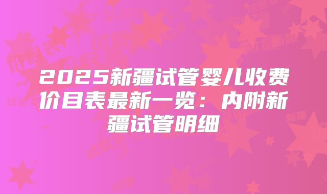2025新疆试管婴儿收费价目表最新一览:内附新疆试管明细