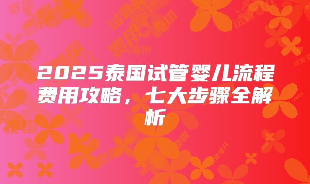 2025泰国试管婴儿流程费用攻略，七大步骤全解析