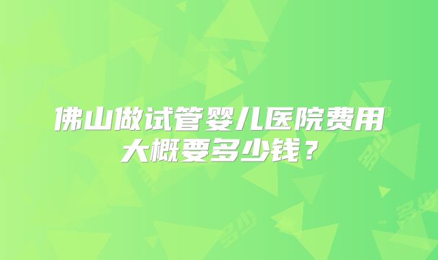 佛山做试管婴儿医院费用大概要多少钱？