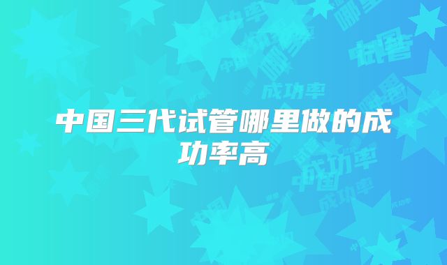 中国三代试管哪里做的成功率高
