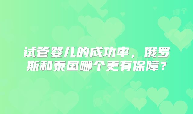 试管婴儿的成功率,俄罗斯和泰国哪个更有保障?