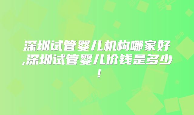 深圳试管婴儿机构哪家好,深圳试管婴儿价钱是多少！