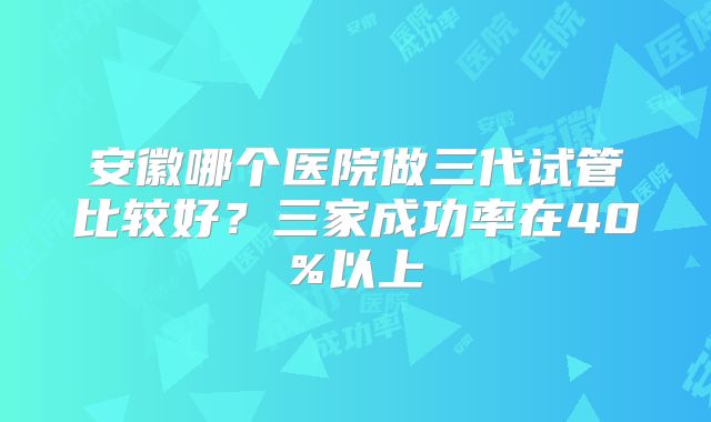 安徽哪个医院做三代试管比较好？三家成功率在40%以上