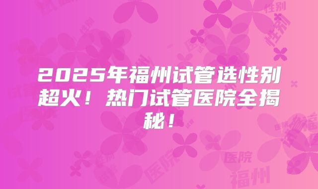 2025年福州试管选性别超火!热门试管医院全揭秘!
