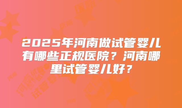 2025年河南做试管婴儿有哪些正规医院?河南哪里试管婴儿好?