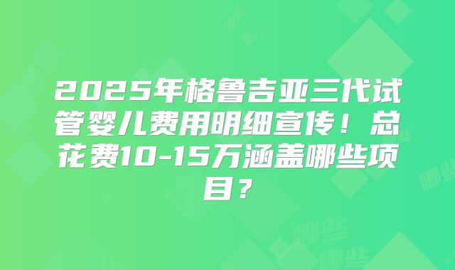 2025年格鲁吉亚三代试管婴儿费用明细宣传！总花费10-15万涵盖哪些项目？