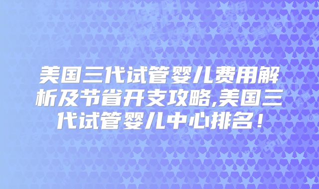 美国三代试管婴儿费用解析及节省开支攻略,美国三代试管婴儿中心排名!