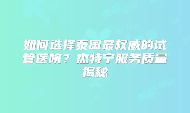 如何选择泰国最权威的试管医院?杰特宁服务质量揭秘