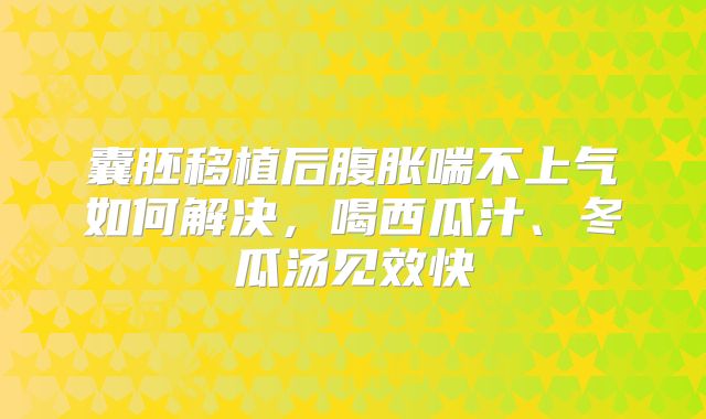 囊胚移植后腹胀喘不上气如何解决，喝西瓜汁、冬瓜汤见效快