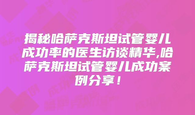揭秘哈萨克斯坦试管婴儿成功率的医生访谈精华,哈萨克斯坦试管婴儿成功案例分享!