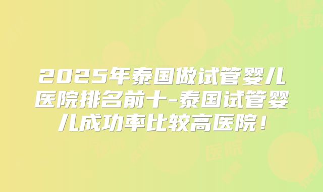 2025年泰国做试管婴儿医院排名前十-泰国试管婴儿成功率比较高医院!