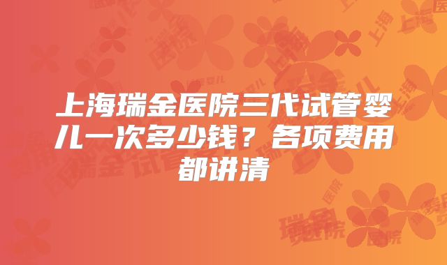 上海瑞金医院三代试管婴儿一次多少钱？各项费用都讲清