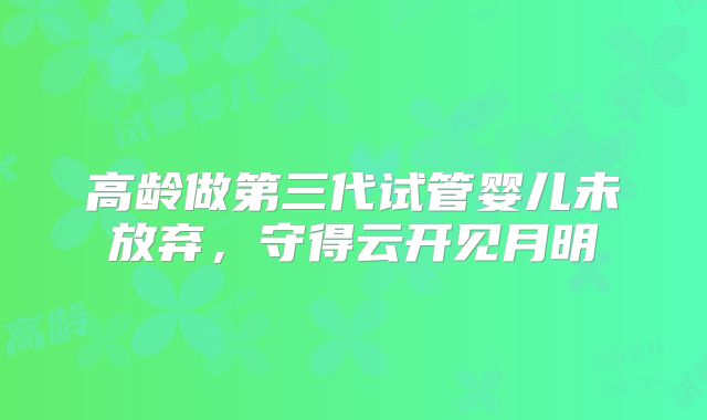 高龄做第三代试管婴儿未放弃,守得云开见月明