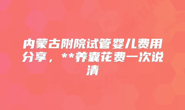 内蒙古附院试管婴儿费用分享,**养囊花费一次说清
