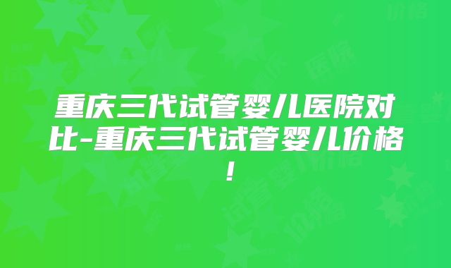 重庆三代试管婴儿医院对比-重庆三代试管婴儿价格！