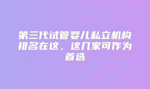 第三代试管婴儿私立机构排名在这,这几家可作为首选