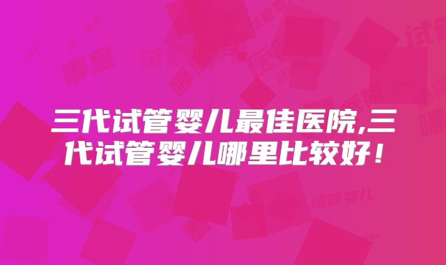 三代试管婴儿最佳医院,三代试管婴儿哪里比较好!