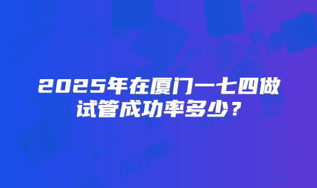 2025年在厦门一七四做试管成功率多少？