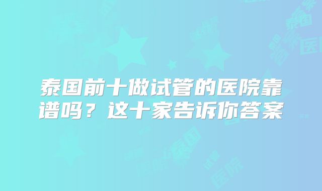 泰国前十做试管的医院靠谱吗?这十家告诉你答案