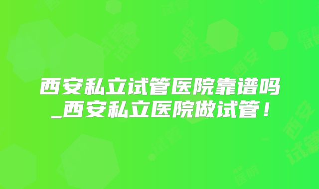 西安私立试管医院靠谱吗_西安私立医院做试管!