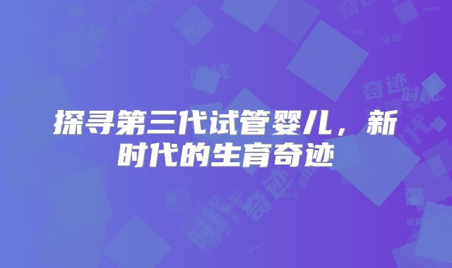 探寻第三代试管婴儿,新时代的生育奇迹